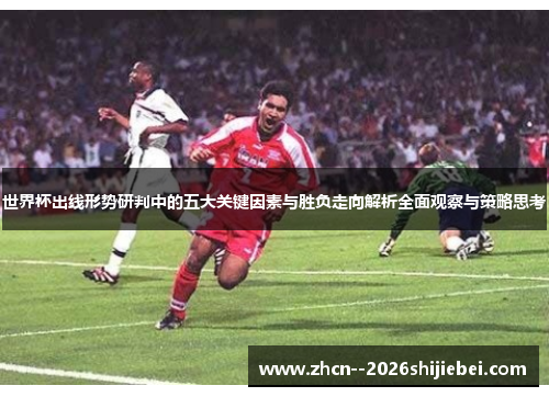世界杯出线形势研判中的五大关键因素与胜负走向解析全面观察与策略思考