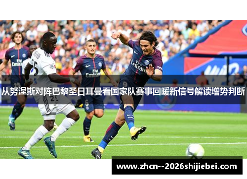 从努涅斯对阵巴黎圣日耳曼看国家队赛事回暖新信号解读增势判断