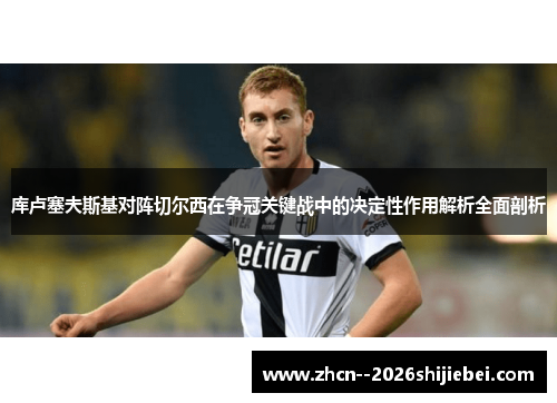 库卢塞夫斯基对阵切尔西在争冠关键战中的决定性作用解析全面剖析 库卢塞夫斯基对阵切尔西在争冠关键战中的决定性作用解析全面剖析